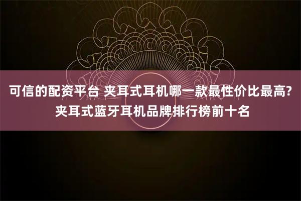 可信的配资平台 夹耳式耳机哪一款最性价比最高? 夹耳式蓝牙耳机品牌排行榜前十名