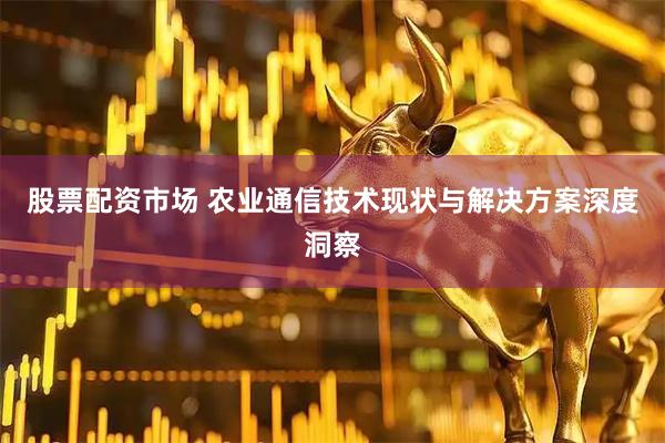 股票配资市场 农业通信技术现状与解决方案深度洞察