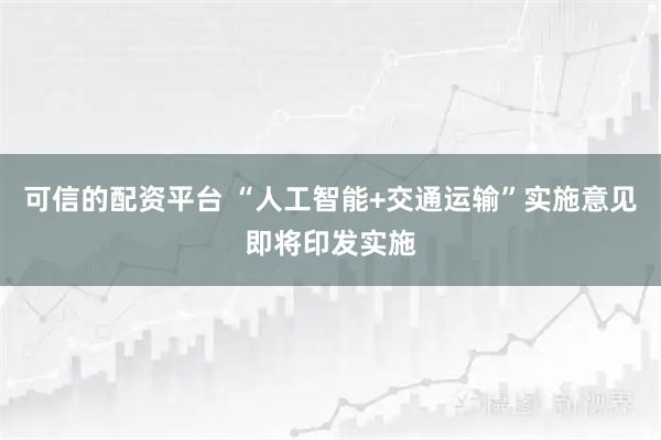 可信的配资平台 “人工智能+交通运输”实施意见即将印发实施