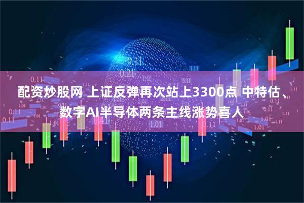 配资炒股网 上证反弹再次站上3300点 中特估、数字AI半导体两条主线涨势喜人