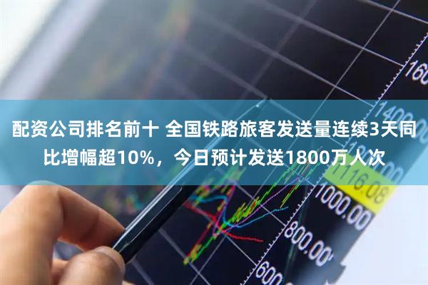 配资公司排名前十 全国铁路旅客发送量连续3天同比增幅超10%，今日预计发送1800万人次