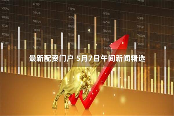 最新配资门户 5月7日午间新闻精选