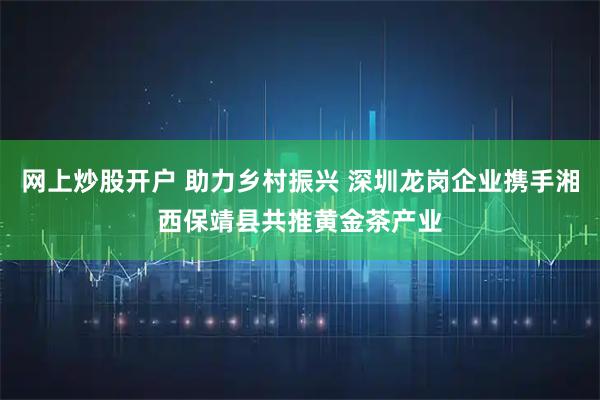 网上炒股开户 助力乡村振兴 深圳龙岗企业携手湘西保靖县共推黄金茶产业