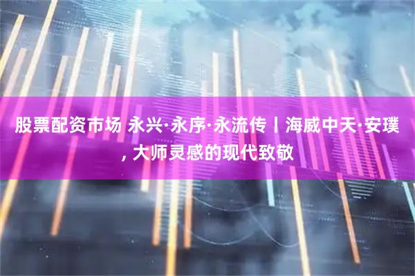 股票配资市场 永兴·永序·永流传丨海威中天·安璞, 大师灵感的现代致敬