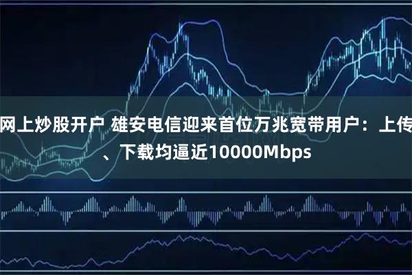 网上炒股开户 雄安电信迎来首位万兆宽带用户：上传、下载均逼近10000Mbps