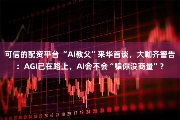 可信的配资平台 “AI教父”来华首谈，大咖齐警告：AGI已在路上，AI会不会“骗你没商量”？
