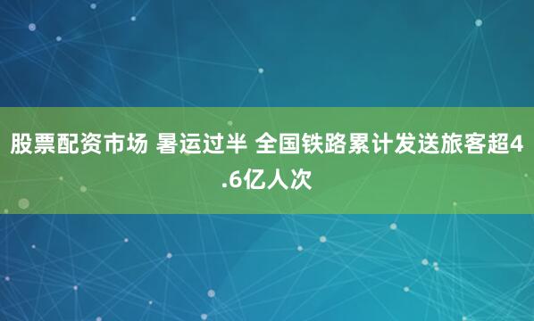 股票配资市场 暑运过半 全国铁路累计发送旅客超4.6亿人次