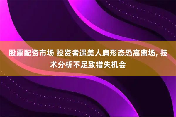 股票配资市场 投资者遇美人肩形态恐高离场, 技术分析不足致错失机会