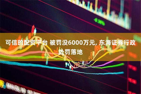 可信的配资平台 被罚没6000万元, 东海证券行政处罚落地