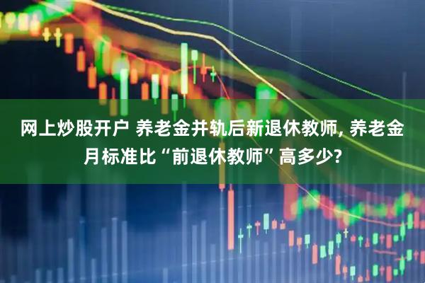 网上炒股开户 养老金并轨后新退休教师, 养老金月标准比“前退休教师”高多少?