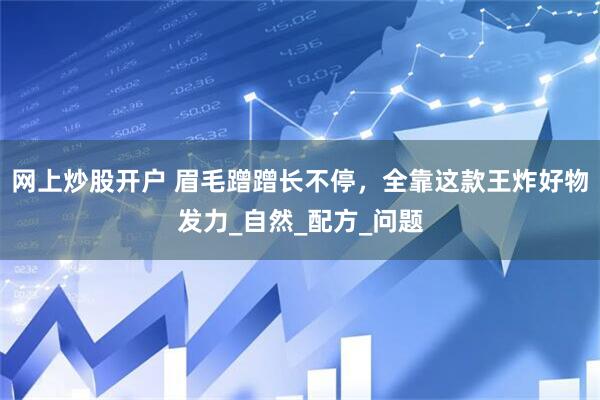 网上炒股开户 眉毛蹭蹭长不停，全靠这款王炸好物发力_自然_配方_问题