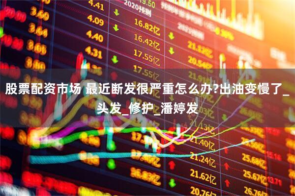 股票配资市场 最近断发很严重怎么办?出油变慢了_头发_修护_潘婷发
