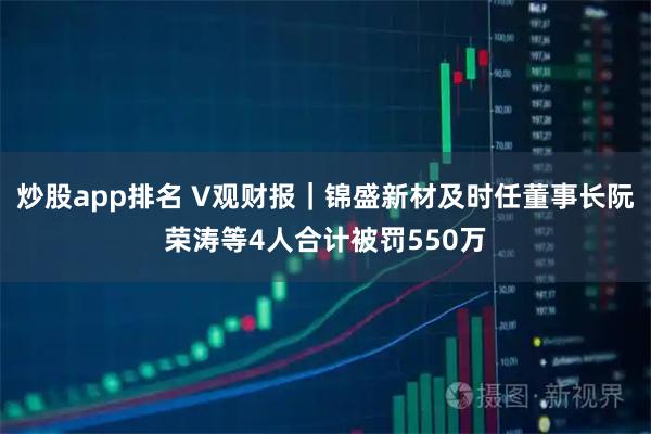 炒股app排名 V观财报｜锦盛新材及时任董事长阮荣涛等4人合计被罚550万