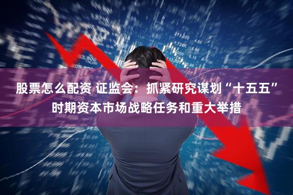股票怎么配资 证监会：抓紧研究谋划“十五五”时期资本市场战略任务和重大举措