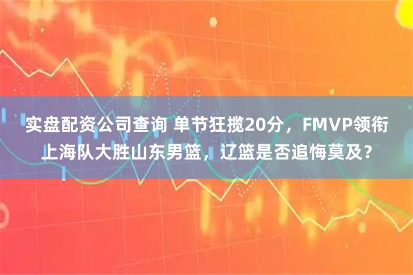 实盘配资公司查询 单节狂揽20分，FMVP领衔上海队大胜山东男篮，辽篮是否追悔莫及？